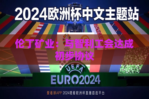 伦丁矿业：与智利工会达成初步协议