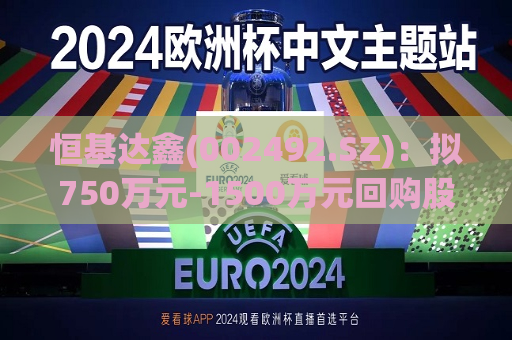 恒基达鑫(002492.SZ):拟750万元-1500万元回购股份