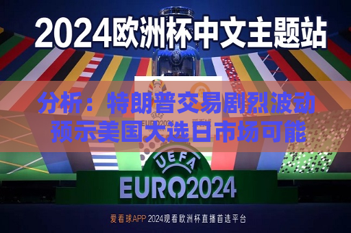 分析：特朗普交易剧烈波动 预示美国大选日市场可能风高浪急