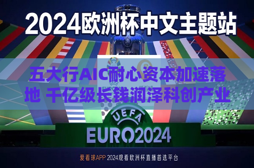 五大行AIC耐心资本加速落地 千亿级长钱润泽科创产业