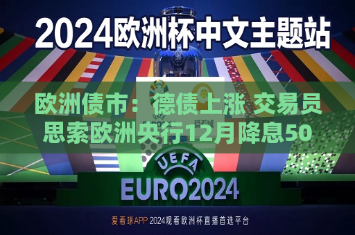 欧洲债市：德债上涨 交易员思索欧洲央行12月降息50个基点的可能性